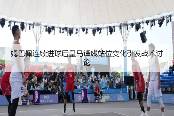 姆巴佩连续进球后皇马锋线站位变化引发战术讨论