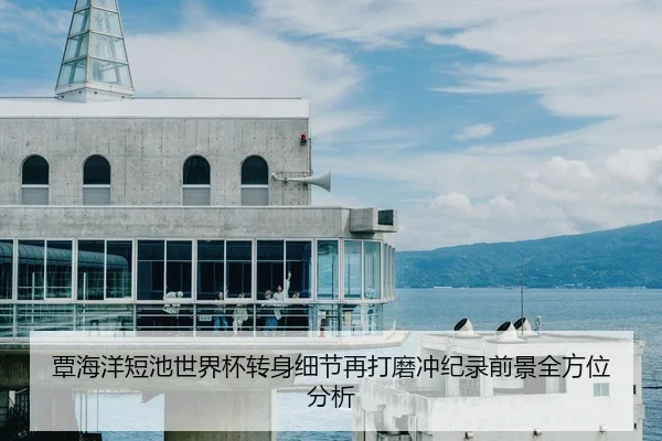 覃海洋短池世界杯转身细节再打磨冲纪录前景全方位分析