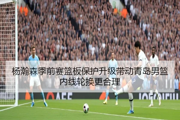 杨瀚森季前赛篮板保护升级带动青岛男篮内线轮换更合理